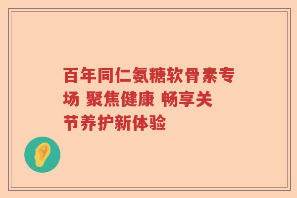 百年同仁氨糖软骨素专场 聚焦健康 畅享关节养护新体验 百年同仁氨糖软骨素专场 聚焦健康 畅享关节养护新体验