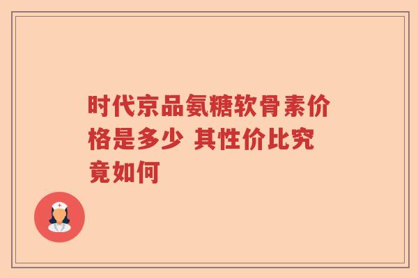 时代京品氨糖软骨素价格是多少 其性价比究竟如何 时代京品氨糖软骨素价格是多少 其性价比究竟如何