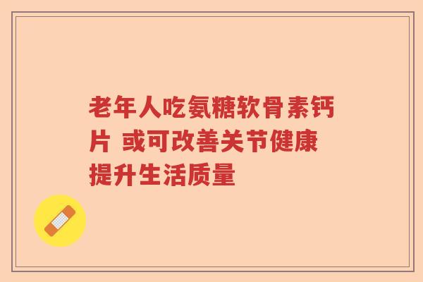 老年人吃氨糖软骨素钙片 或可改善关节健康提升生活质量 老年人吃氨糖软骨素钙片 或可改善关节健康提升生活质量