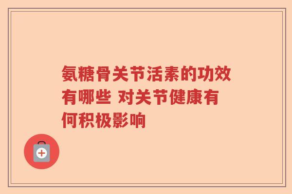 氨糖骨关节活素的功效有哪些 对关节健康有何积极影响 氨糖骨关节活素的功效有哪些 对关节健康有何积极影响