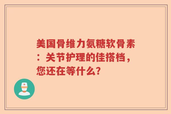 美国骨维力氨糖软骨素:关节护理的佳搭档,您还在等什么? 美国骨维力氨糖软骨素:关节护理的佳搭档,您还在等什么?