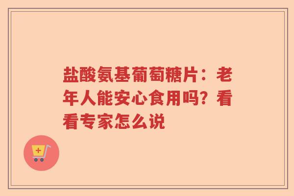 盐酸氨基葡萄糖片:老年人能安心食用吗?看看专家怎么说 盐酸氨基葡萄糖片:老年人能安心食用吗?看看专家怎么说
