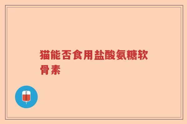 猫能否食用盐酸氨糖软骨素 猫能否食用盐酸氨糖软骨素