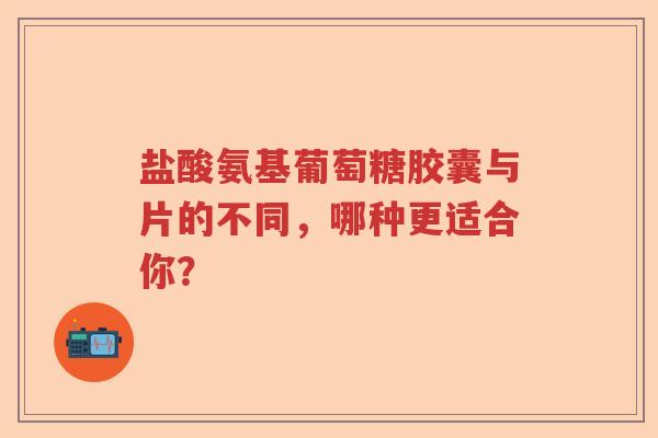 盐酸氨基葡萄糖胶囊与片的不同,哪种更适合你? 盐酸氨基葡萄糖胶囊与片的不同,哪种更适合你?