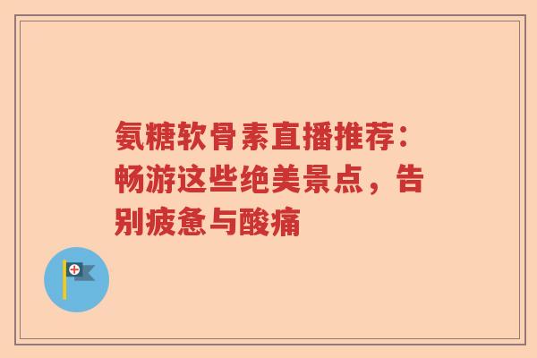 氨糖软骨素直播推荐:畅游这些绝美景点,告别疲惫与酸痛 氨糖软骨素直播推荐:畅游这些绝美景点,告别疲惫与酸痛