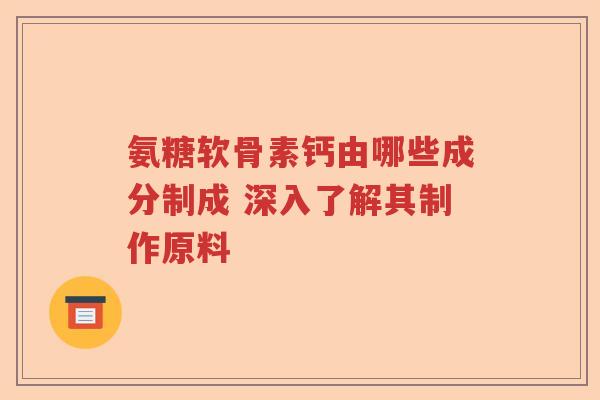 氨糖软骨素钙由哪些成分制成 深入了解其制作原料 氨糖软骨素钙由哪些成分制成 深入了解其制作原料