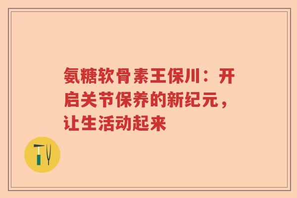 氨糖软骨素王保川：开启关节保养的新纪元，让生活动起来