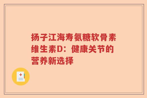扬子江海寿氨糖软骨素维生素D:健康关节的营养新选择 扬子江海寿氨糖软骨素维生素D:健康关节的营养新选择