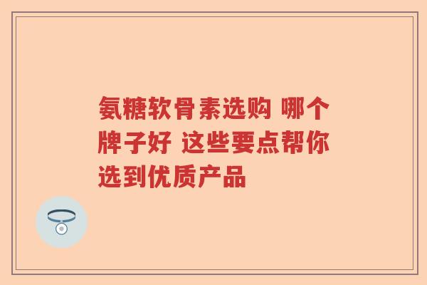 氨糖软骨素选购 哪个牌子好 这些要点帮你选到优质产品
