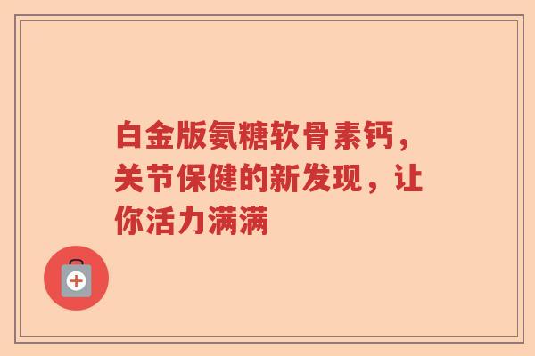 白金版氨糖软骨素钙,关节保健的新发现,让你活力满满 白金版氨糖软骨素钙,关节保健的新发现,让你活力满满