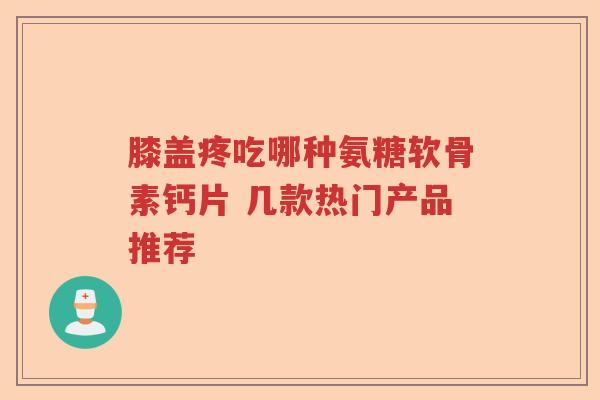 膝盖疼吃哪种氨糖软骨素钙片 几款热门产品推荐 膝盖疼吃哪种氨糖软骨素钙片 几款热门产品推荐