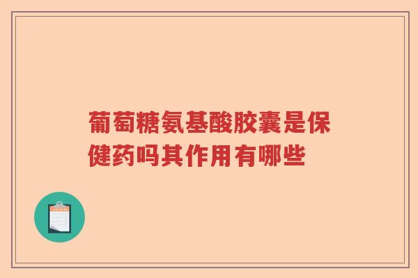 葡萄糖氨基酸胶囊是保健药吗其作用有哪些 葡萄糖氨基酸胶囊是保健药吗其作用有哪些