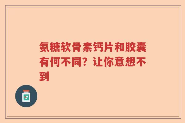 氨糖软骨素钙片和胶囊有何不同？让你意想不到