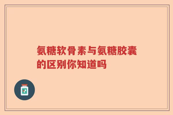 氨糖软骨素与氨糖胶囊的区别你知道吗 氨糖软骨素与氨糖胶囊的区别你知道吗