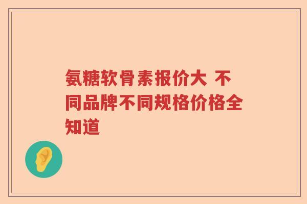 氨糖软骨素报价大 不同品牌不同规格价格全知道 氨糖软骨素报价大 不同品牌不同规格价格全知道