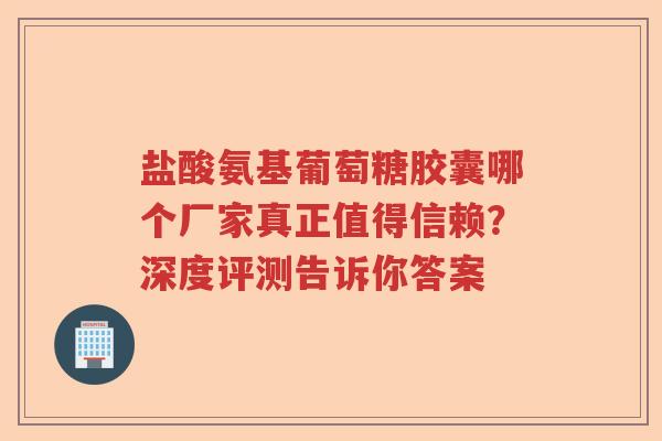 盐酸氨基葡萄糖胶囊哪个厂家真正值得信赖？深度评测告诉你答案