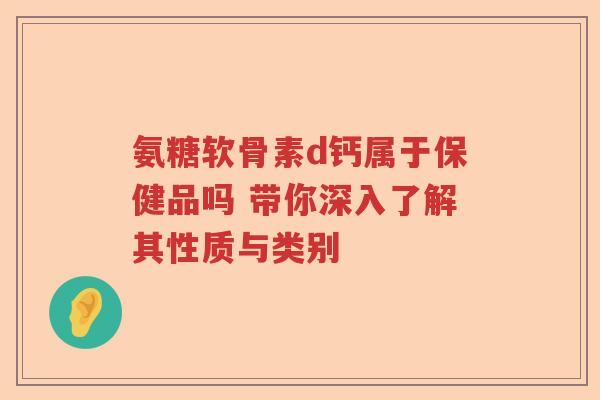 氨糖软骨素d钙属于保健品吗 带你深入了解其性质与类别 氨糖软骨素d钙属于保健品吗 带你深入了解其性质与类别