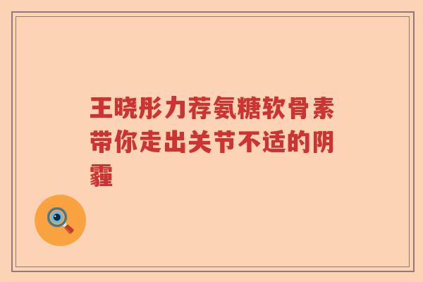 王晓彤力荐氨糖软骨素带你走出关节不适的阴霾 王晓彤力荐氨糖软骨素带你走出关节不适的阴霾