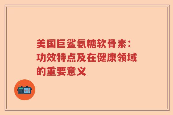 美国巨鲨氨糖软骨素:功效特点及在健康领域的重要意义 美国巨鲨氨糖软骨素:功效特点及在健康领域的重要意义
