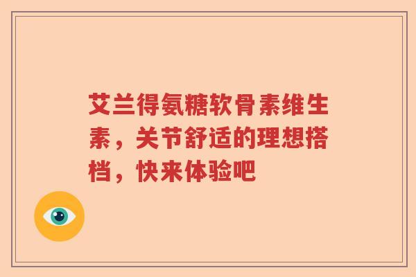 艾兰得氨糖软骨素维生素,关节舒适的理想搭档,快来体验吧 艾兰得氨糖软骨素维生素,关节舒适的理想搭档,快来体验吧