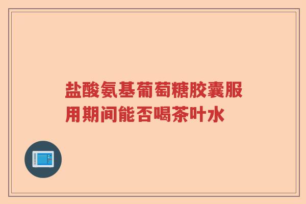 盐酸氨基葡萄糖胶囊服用期间能否喝茶叶水 盐酸氨基葡萄糖胶囊服用期间能否喝茶叶水