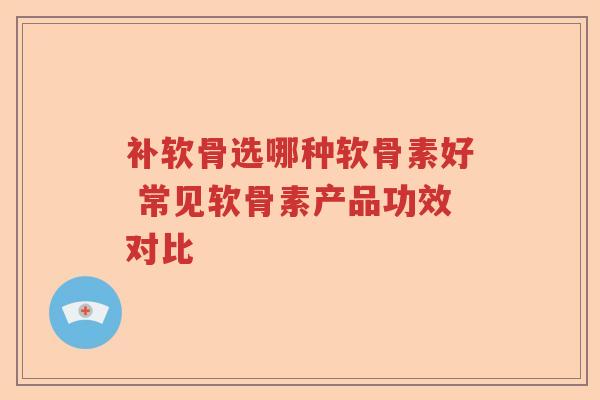 补软骨选哪种软骨素好 常见软骨素产品功效对比