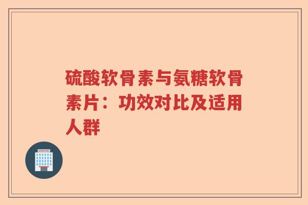 硫酸软骨素与氨糖软骨素片:功效对比及适用人群 硫酸软骨素与氨糖软骨素片:功效对比及适用人群
