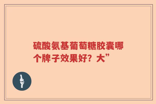 硫酸氨基葡萄糖胶囊哪个牌子效果好?大” 硫酸氨基葡萄糖胶囊哪个牌子效果好?大”