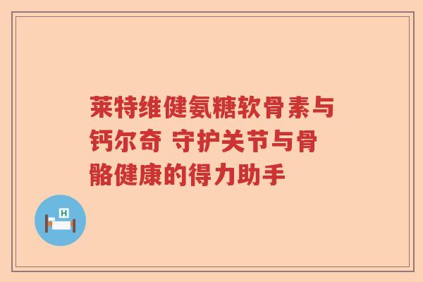 莱特维健氨糖软骨素与钙尔奇 守护关节与骨骼健康的得力助手 莱特维健氨糖软骨素与钙尔奇 守护关节与骨骼健康的得力助手