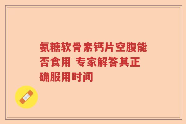 氨糖软骨素钙片空腹能否食用 专家解答其正确服用时间 氨糖软骨素钙片空腹能否食用 专家解答其正确服用时间