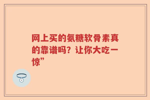 网上买的氨糖软骨素真的靠谱吗?让你大吃一惊” 网上买的氨糖软骨素真的靠谱吗?让你大吃一惊”