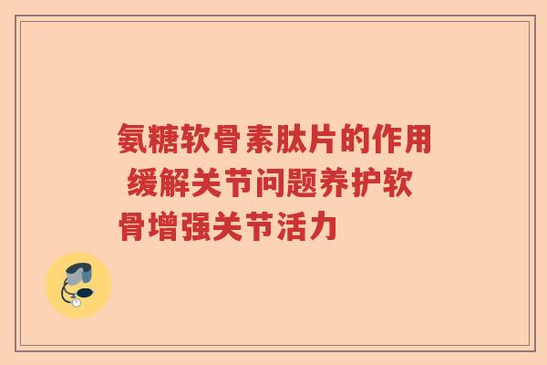 氨糖软骨素肽片的作用 缓解关节问题养护软骨增强关节活力 氨糖软骨素肽片的作用 缓解关节问题养护软骨增强关节活力