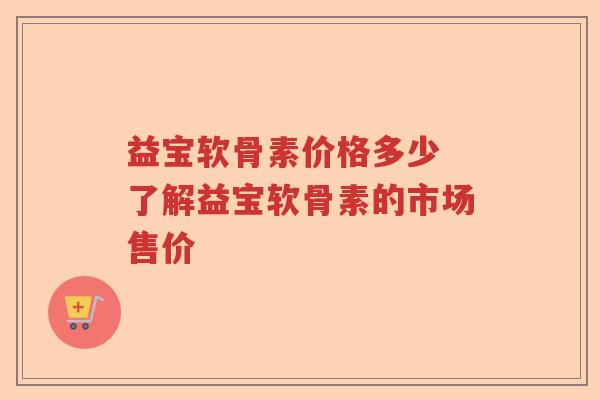益宝软骨素价格多少 了解益宝软骨素的市场售价 益宝软骨素价格多少 了解益宝软骨素的市场售价