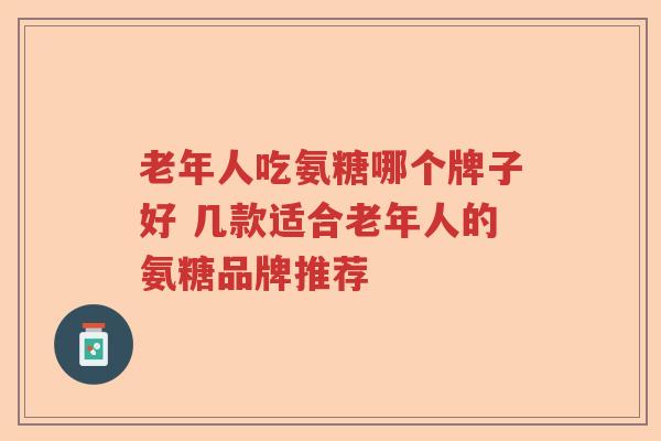 老年人吃氨糖哪个牌子好 几款适合老年人的氨糖品牌推荐 老年人吃氨糖哪个牌子好 几款适合老年人的氨糖品牌推荐