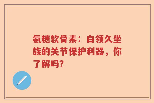 氨糖软骨素:白领久坐族的关节保护利器,你了解吗? 氨糖软骨素:白领久坐族的关节保护利器,你了解吗?