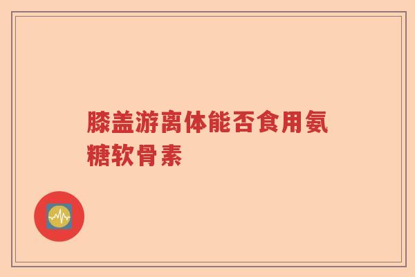 膝盖游离体能否食用氨糖软骨素 膝盖游离体能否食用氨糖软骨素