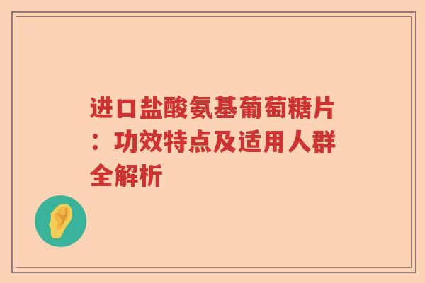 进口盐酸氨基葡萄糖片:功效特点及适用人群全解析 进口盐酸氨基葡萄糖片:功效特点及适用人群全解析