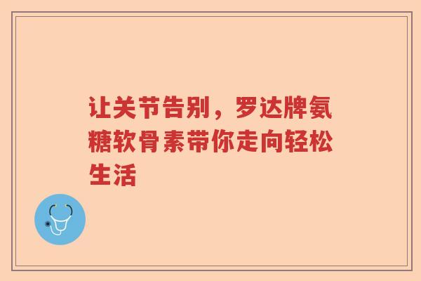 让关节告别,罗达牌氨糖软骨素带你走向轻松生活 让关节告别,罗达牌氨糖软骨素带你走向轻松生活