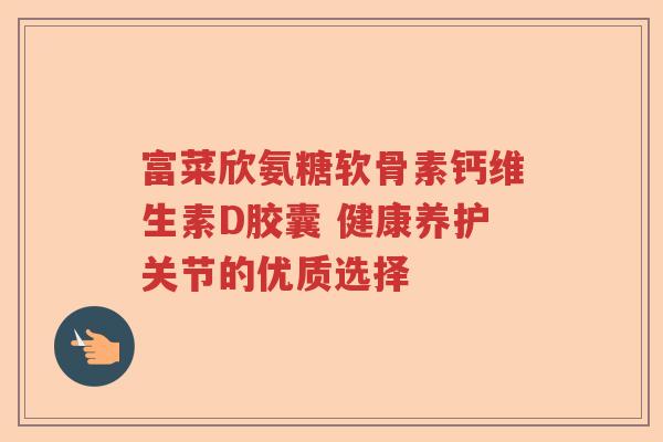 富菜欣氨糖软骨素钙维生素D胶囊 健康养护关节的优质选择 富菜欣氨糖软骨素钙维生素D胶囊 健康养护关节的优质选择