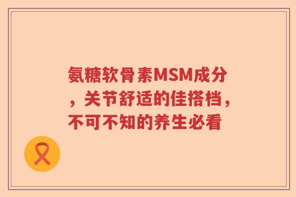 氨糖软骨素MSM成分，关节舒适的佳搭档，不可不知的养生必看