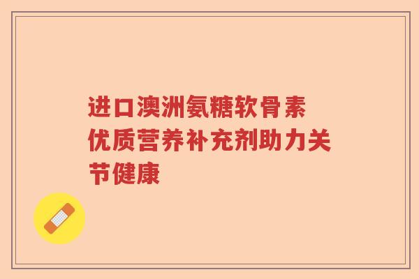 进口澳洲氨糖软骨素 优质营养补充剂助力关节健康 进口澳洲氨糖软骨素 优质营养补充剂助力关节健康