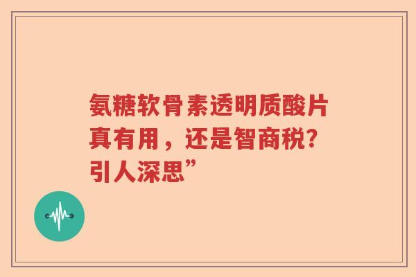 氨糖软骨素透明质酸片真有用,还是智商税?引人深思” 氨糖软骨素透明质酸片真有用,还是智商税?引人深思”