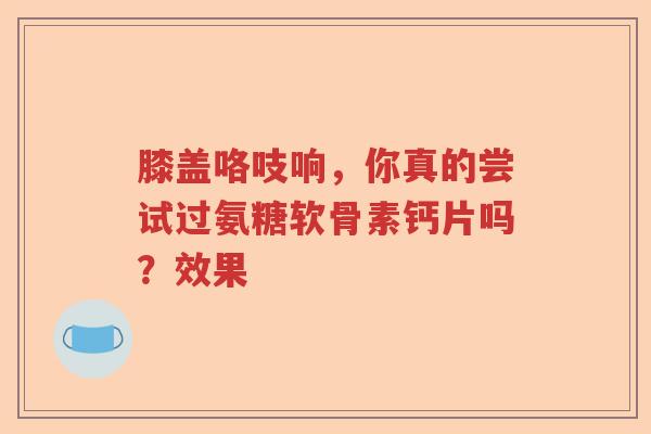 膝盖咯吱响,你真的尝试过氨糖软骨素钙片吗?效果 膝盖咯吱响,你真的尝试过氨糖软骨素钙片吗?效果
