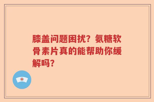 膝盖问题困扰？氨糖软骨素片真的能帮助你缓解吗？