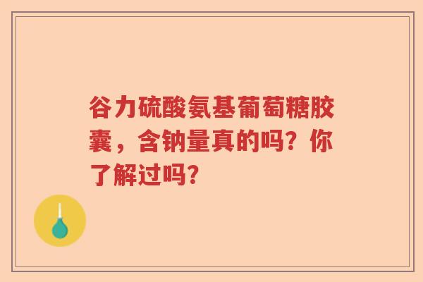 谷力硫酸氨基葡萄糖胶囊,含钠量真的吗?你了解过吗? 谷力硫酸氨基葡萄糖胶囊,含钠量真的吗?你了解过吗?