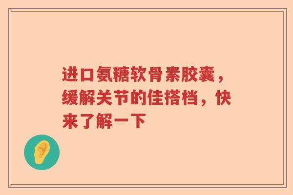 进口氨糖软骨素胶囊,缓解关节的佳搭档,快来了解一下 进口氨糖软骨素胶囊,缓解关节的佳搭档,快来了解一下