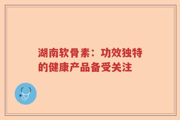湖南软骨素:功效独特的健康产品备受关注 湖南软骨素:功效独特的健康产品备受关注