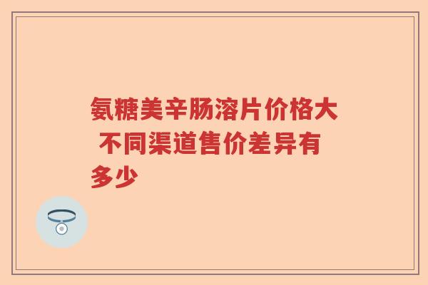 氨糖美辛肠溶片价格大 不同渠道售价差异有多少
