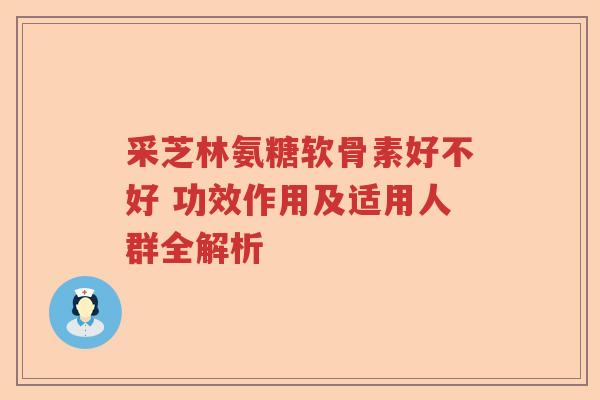 采芝林氨糖软骨素好不好 功效作用及适用人群全解析 采芝林氨糖软骨素好不好 功效作用及适用人群全解析