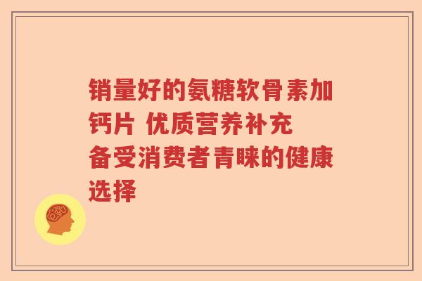 销量好的氨糖软骨素加钙片 优质营养补充 备受消费者青睐的健康选择